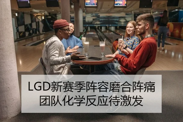 LGD新赛季阵容磨合阵痛 团队化学反应待激发
